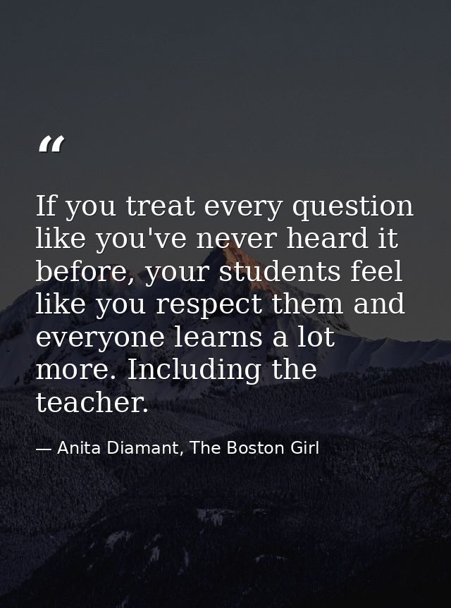 If you treat every question like you've never heard it before, your students feel like you respect them and everyone lea — Anita Diamant, The Boston Girl