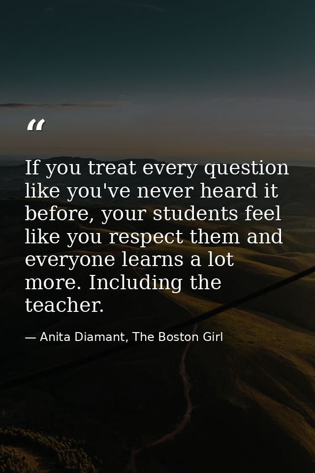 If you treat every question like you've never heard it before, your students feel like you respect them and everyone lea — Anita Diamant, The Boston Girl