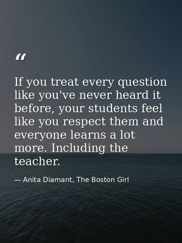 If you treat every question like you've never heard it before, your students feel like you respect them and everyone lea — Anita Diamant, The Boston Girl