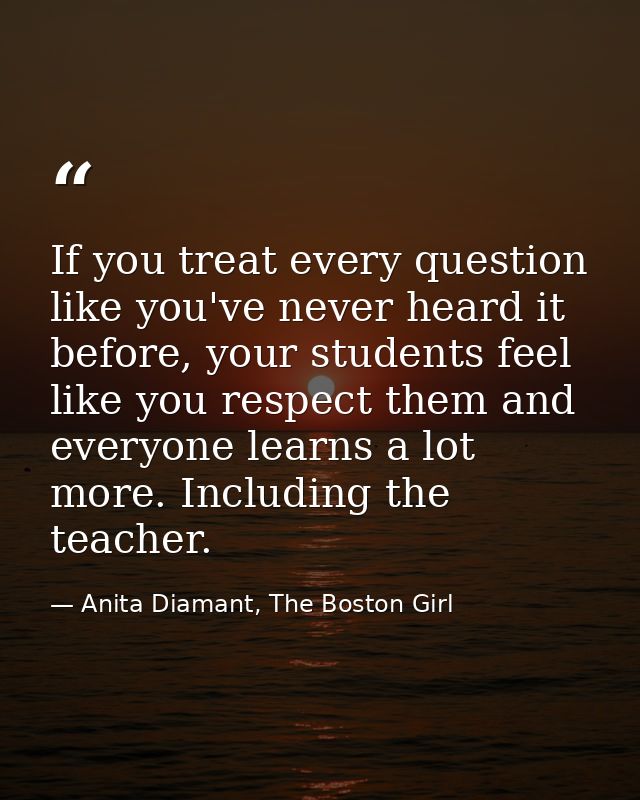 If you treat every question like you've never heard it before, your students feel like you respect them and everyone lea — Anita Diamant, The Boston Girl