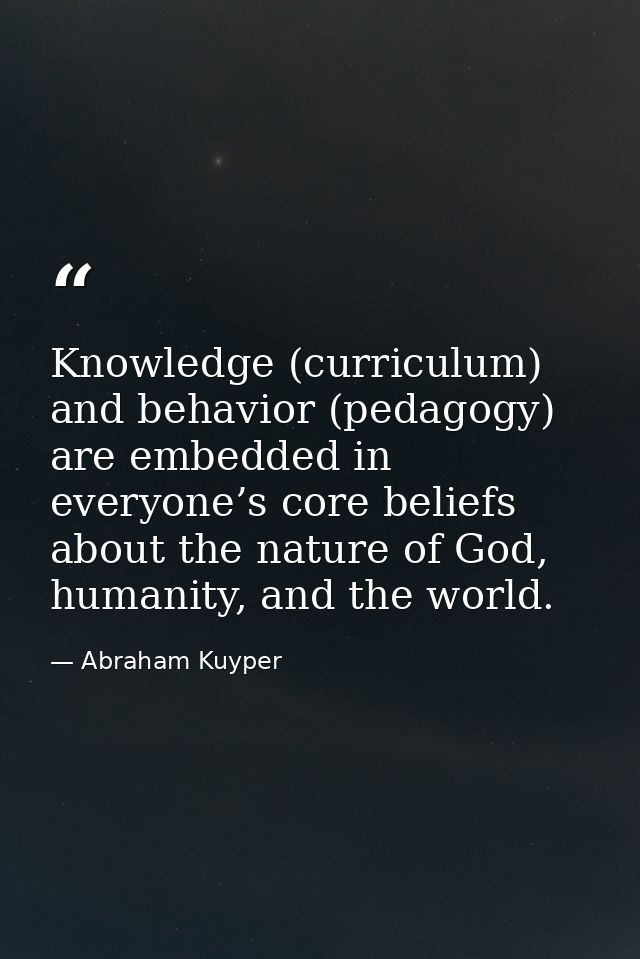 Knowledge (curriculum) and behavior (pedagogy) are embedded in everyone’s core beliefs about the nature of God, humanity — Abraham Kuyper