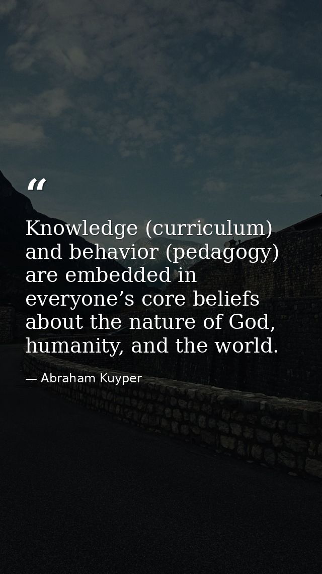Knowledge (curriculum) and behavior (pedagogy) are embedded in everyone’s core beliefs about the nature of God, humanity — Abraham Kuyper