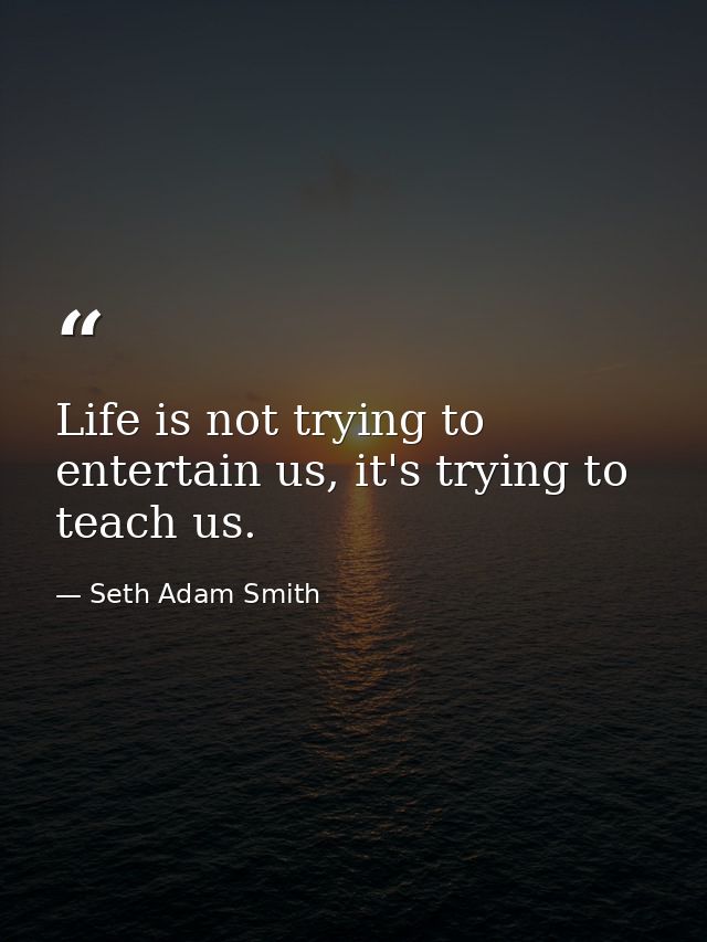 Life is not trying to entertain us, it's trying to teach us. — Seth Adam Smith