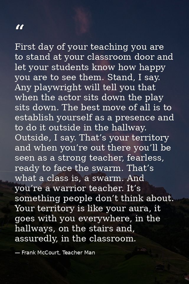 First day of your teaching you are to stand at your classroom door and let your students know how happy you are to see t — Frank McCourt, Teacher Man