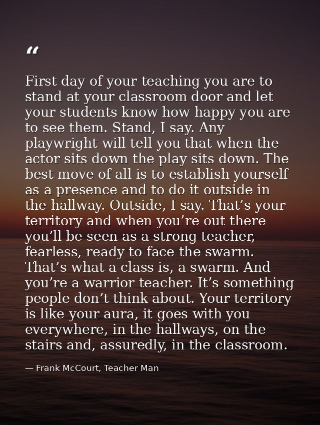 First day of your teaching you are to stand at your classroom door and let your students know how happy you are to see t — Frank McCourt, Teacher Man