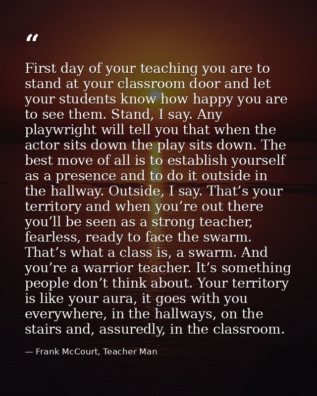 First day of your teaching you are to stand at your classroom door and let your students know how happy you are to see t — Frank McCourt, Teacher Man