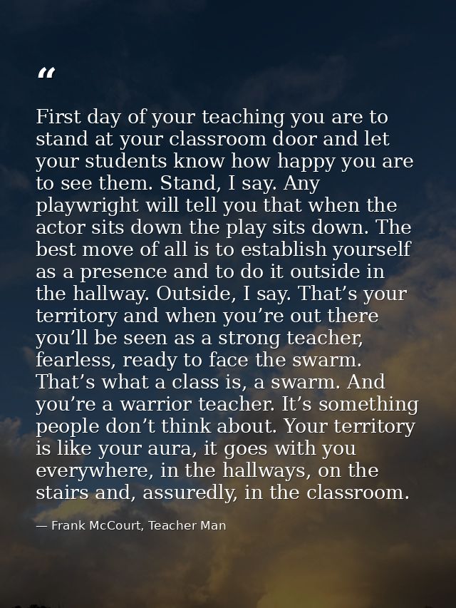 First day of your teaching you are to stand at your classroom door and let your students know how happy you are to see t — Frank McCourt, Teacher Man