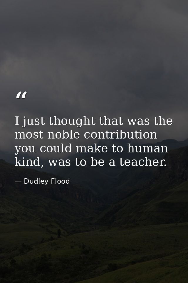 I just thought that was the most noble contribution you could make to human kind, was to be a teacher. — Dudley Flood