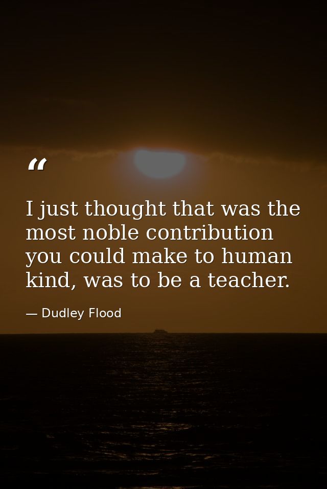 I just thought that was the most noble contribution you could make to human kind, was to be a teacher. — Dudley Flood
