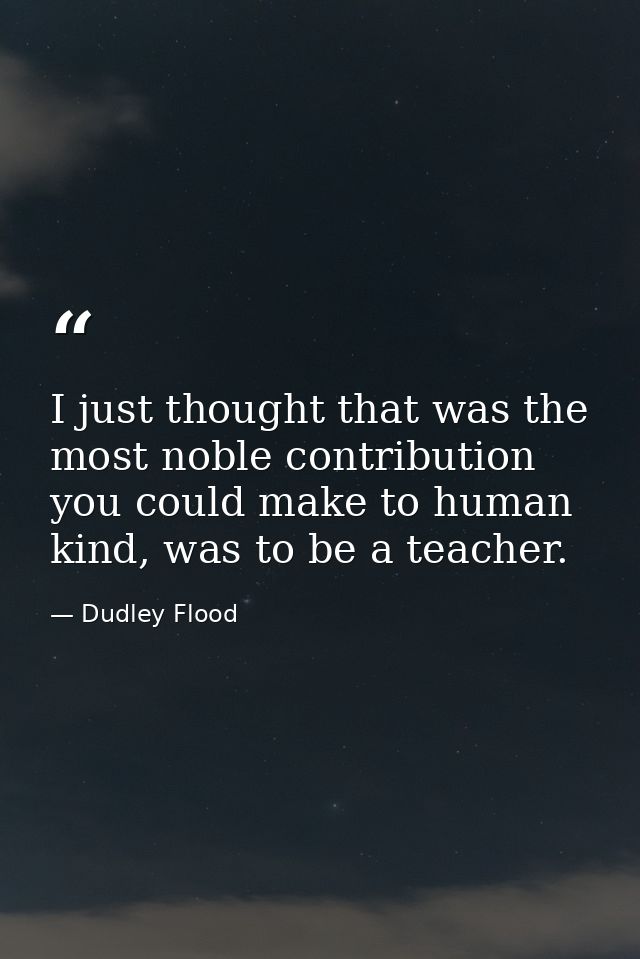 I just thought that was the most noble contribution you could make to human kind, was to be a teacher. — Dudley Flood