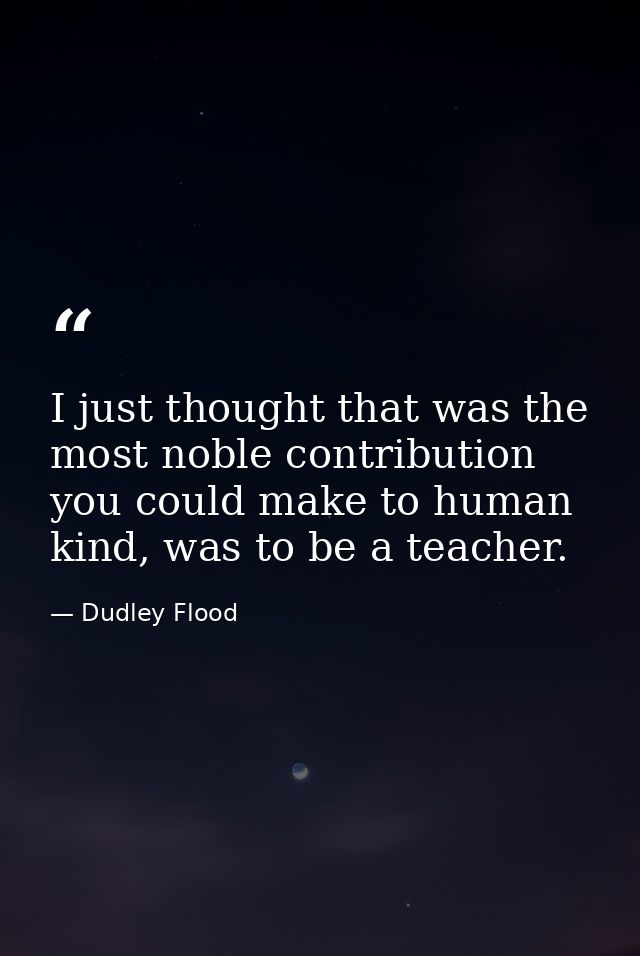 I just thought that was the most noble contribution you could make to human kind, was to be a teacher. — Dudley Flood