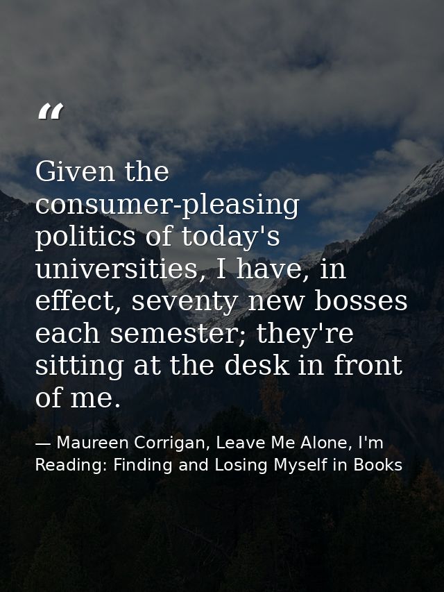 Given the consumer-pleasing politics of today's universities, I have, in effect, seventy new bosses each semester; they' — Maureen Corrigan, Leave Me Alone, I'm Reading: Finding and Losing Myself in Books