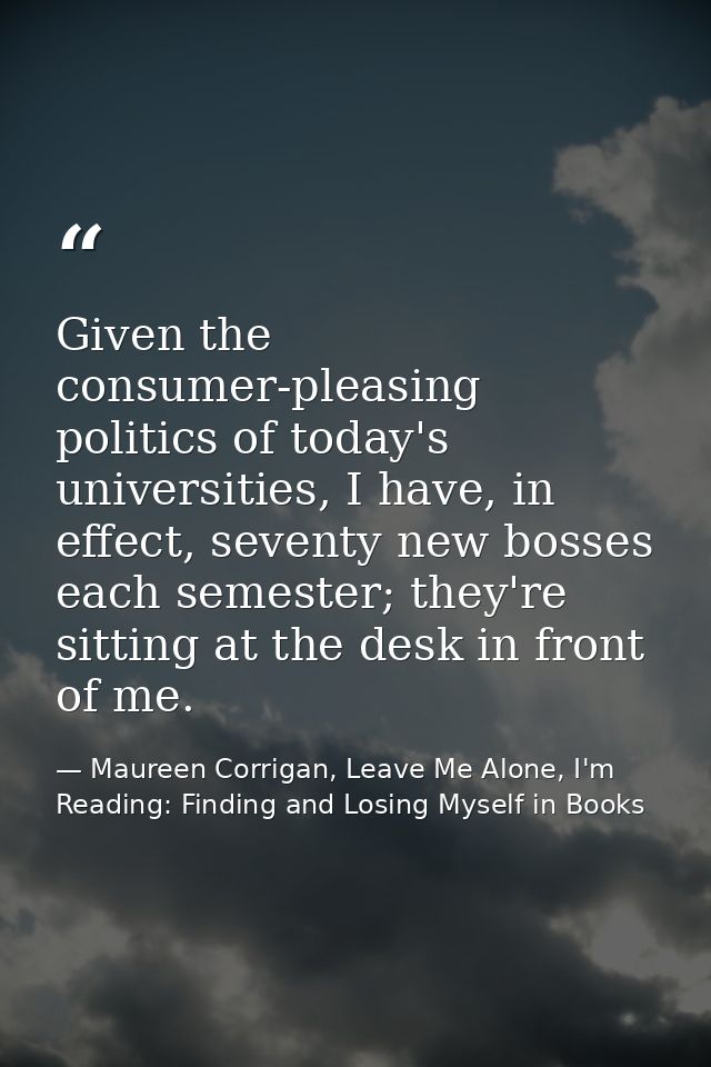 Given the consumer-pleasing politics of today's universities, I have, in effect, seventy new bosses each semester; they' — Maureen Corrigan, Leave Me Alone, I'm Reading: Finding and Losing Myself in Books