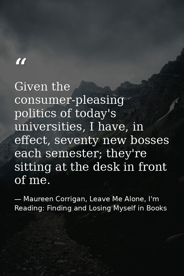 Given the consumer-pleasing politics of today's universities, I have, in effect, seventy new bosses each semester; they' — Maureen Corrigan, Leave Me Alone, I'm Reading: Finding and Losing Myself in Books