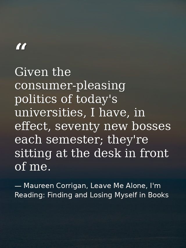 Given the consumer-pleasing politics of today's universities, I have, in effect, seventy new bosses each semester; they' — Maureen Corrigan, Leave Me Alone, I'm Reading: Finding and Losing Myself in Books