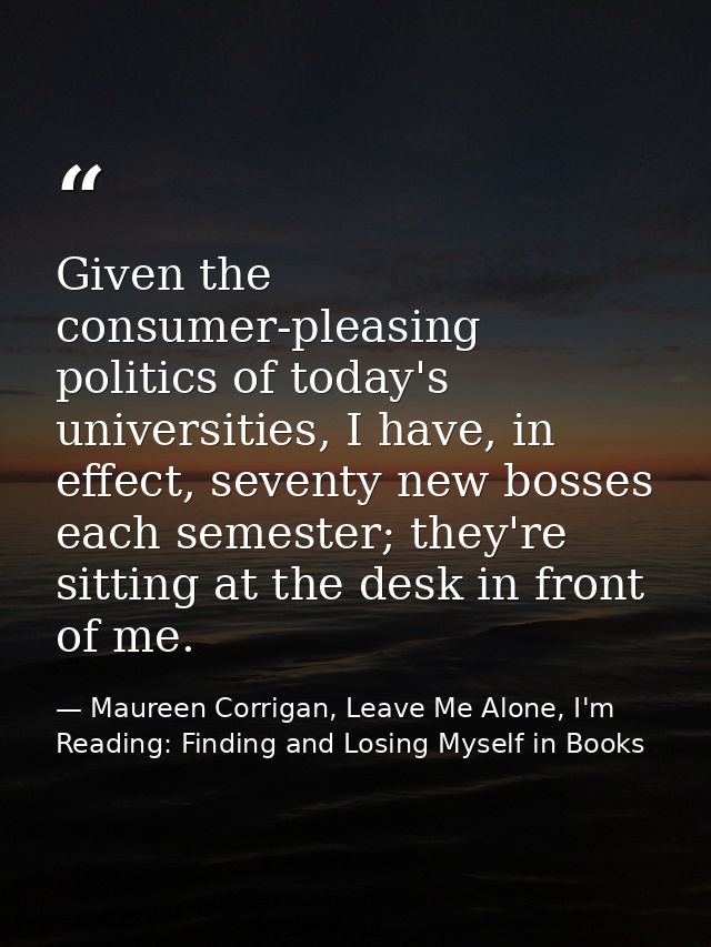 Given the consumer-pleasing politics of today's universities, I have, in effect, seventy new bosses each semester; they' — Maureen Corrigan, Leave Me Alone, I'm Reading: Finding and Losing Myself in Books