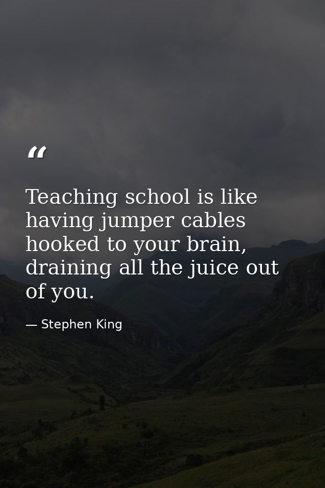 Teaching school is like having jumper cables hooked to your brain, draining all the juice out of you. — Stephen King
