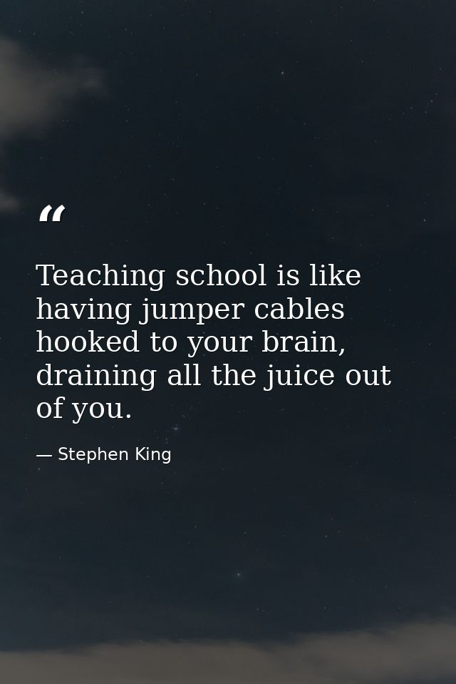 Teaching school is like having jumper cables hooked to your brain, draining all the juice out of you. — Stephen King