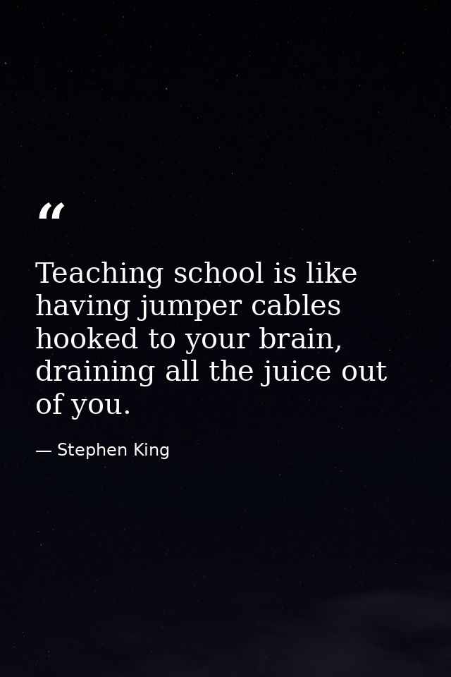 Teaching school is like having jumper cables hooked to your brain, draining all the juice out of you. — Stephen King