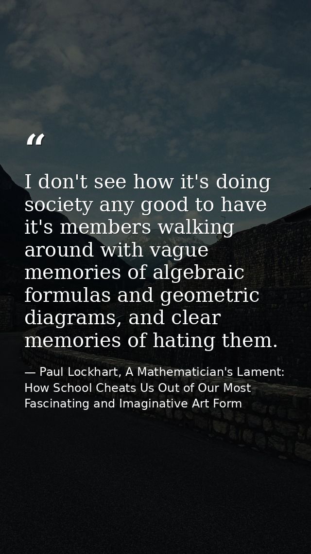 I don't see how it's doing society any good to have it's members walking around with vague memories of algebraic formula — Paul Lockhart, A Mathematician's Lament: How School Cheats Us Out of Our Most Fascinating and Imaginative Art Form