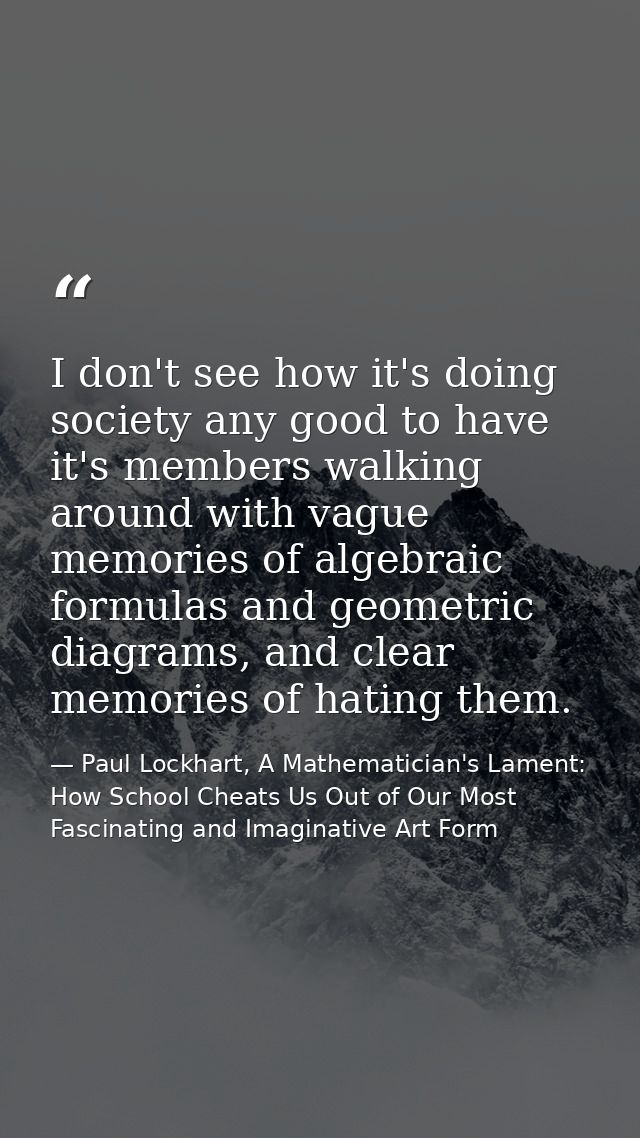 I don't see how it's doing society any good to have it's members walking around with vague memories of algebraic formula — Paul Lockhart, A Mathematician's Lament: How School Cheats Us Out of Our Most Fascinating and Imaginative Art Form