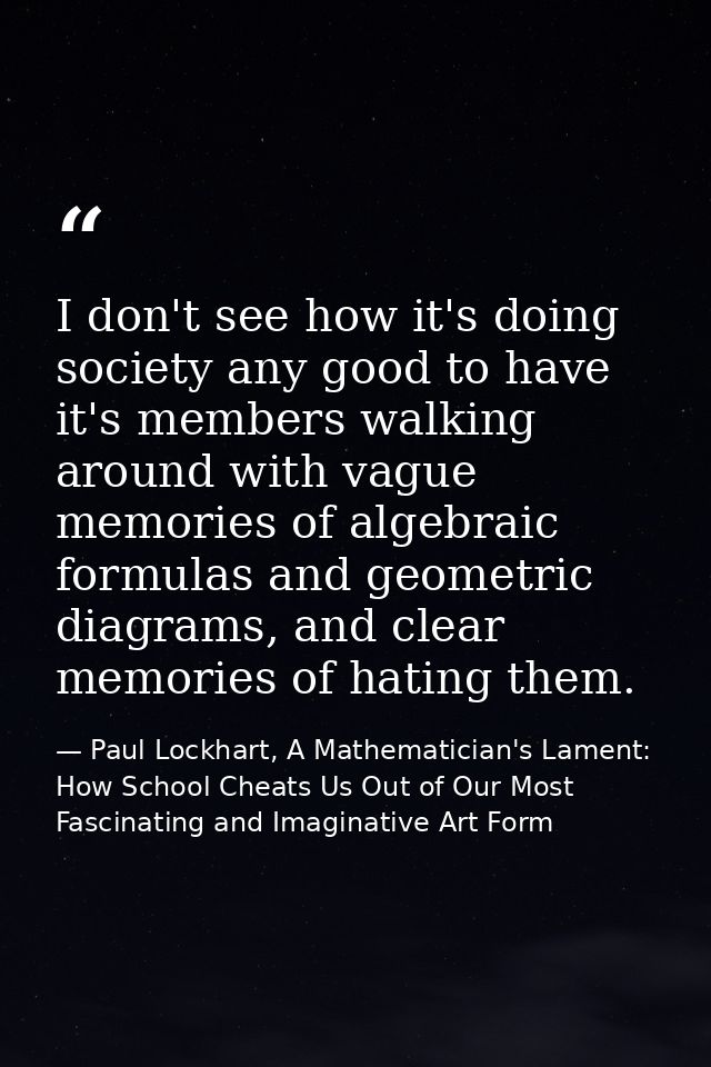 I don't see how it's doing society any good to have it's members walking around with vague memories of algebraic formula — Paul Lockhart, A Mathematician's Lament: How School Cheats Us Out of Our Most Fascinating and Imaginative Art Form