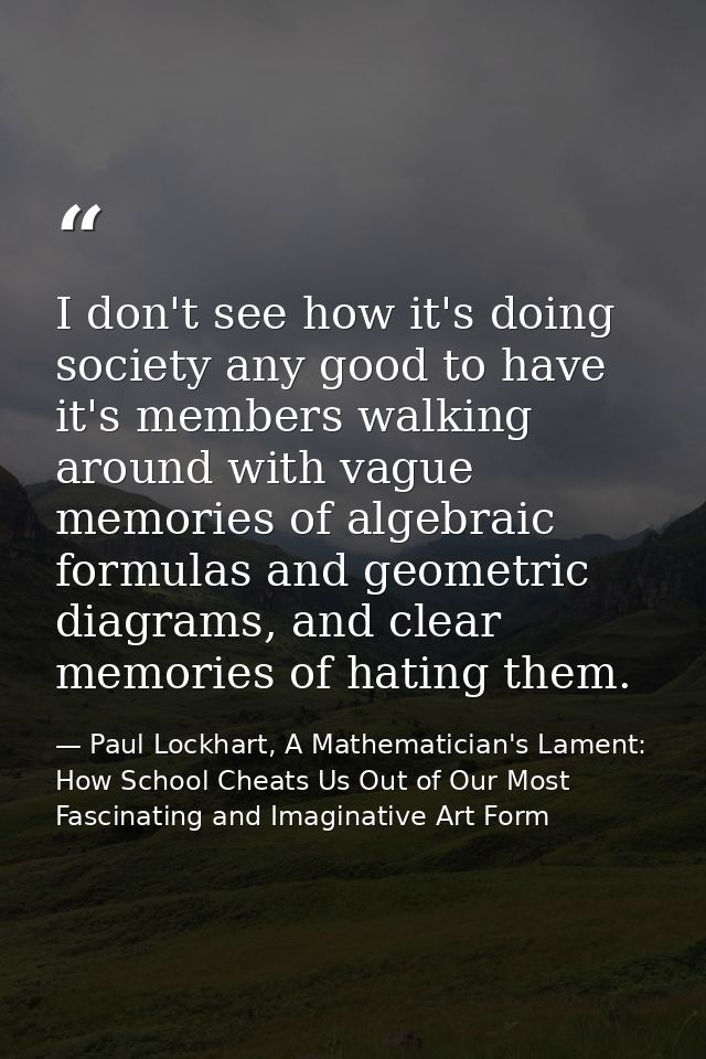 I don't see how it's doing society any good to have it's members walking around with vague memories of algebraic formula — Paul Lockhart, A Mathematician's Lament: How School Cheats Us Out of Our Most Fascinating and Imaginative Art Form