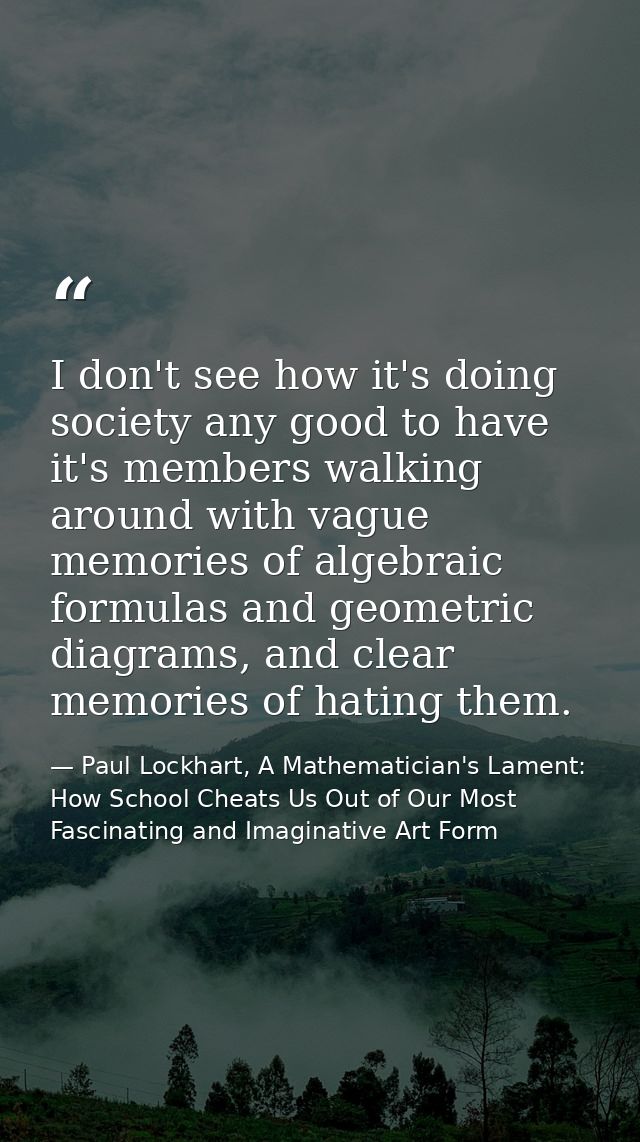 I don't see how it's doing society any good to have it's members walking around with vague memories of algebraic formula — Paul Lockhart, A Mathematician's Lament: How School Cheats Us Out of Our Most Fascinating and Imaginative Art Form