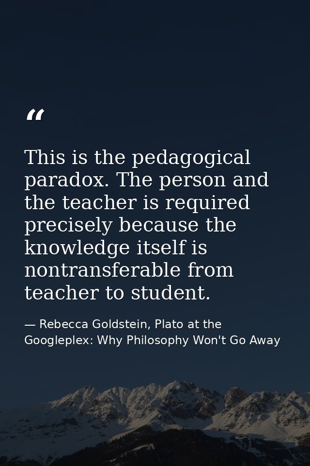 This is the pedagogical paradox. The person and the teacher is required precisely because the knowledge itself is nontra — Rebecca Goldstein, Plato at the Googleplex: Why Philosophy Won't Go Away