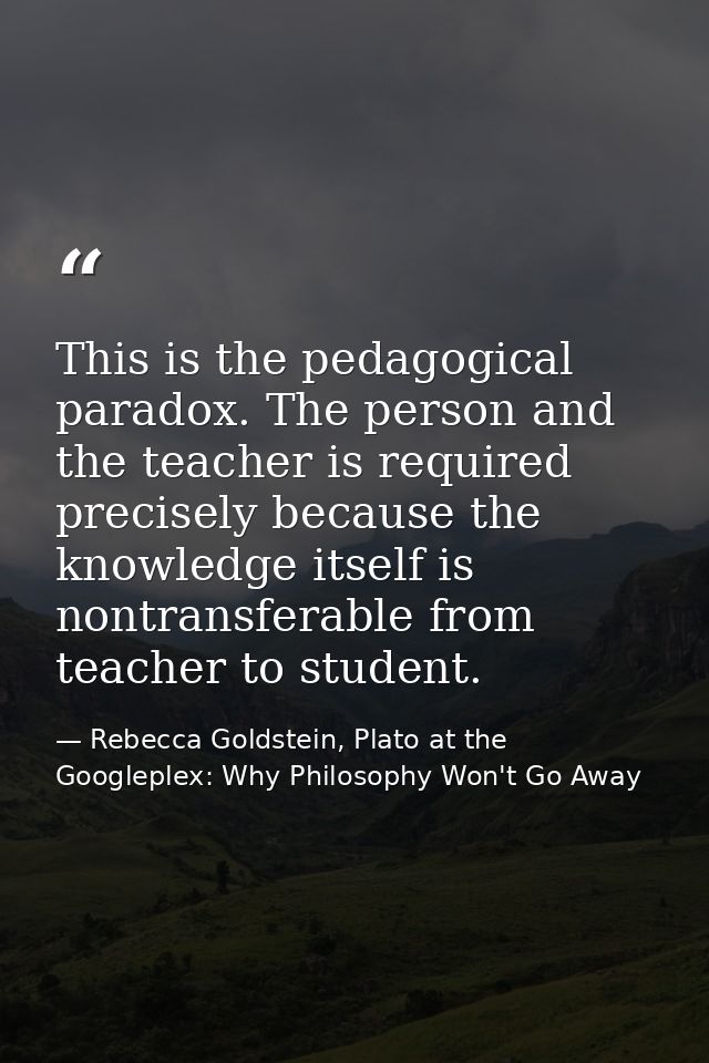 This is the pedagogical paradox. The person and the teacher is required precisely because the knowledge itself is nontra — Rebecca Goldstein, Plato at the Googleplex: Why Philosophy Won't Go Away