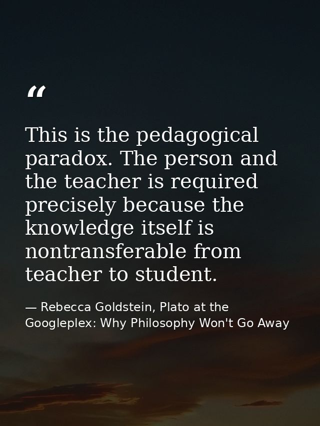 This is the pedagogical paradox. The person and the teacher is required precisely because the knowledge itself is nontra — Rebecca Goldstein, Plato at the Googleplex: Why Philosophy Won't Go Away