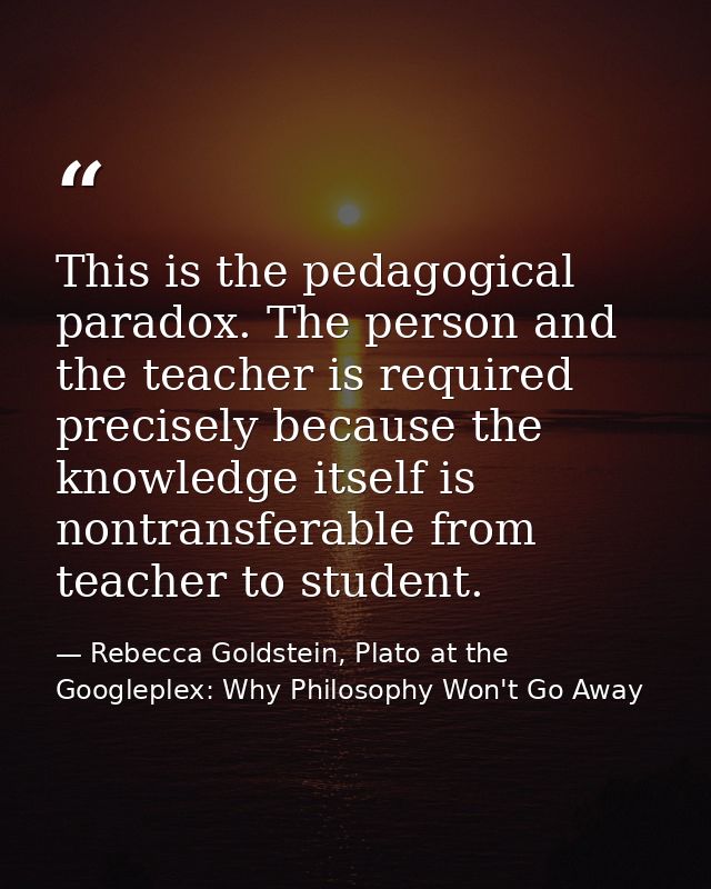 This is the pedagogical paradox. The person and the teacher is required precisely because the knowledge itself is nontra — Rebecca Goldstein, Plato at the Googleplex: Why Philosophy Won't Go Away