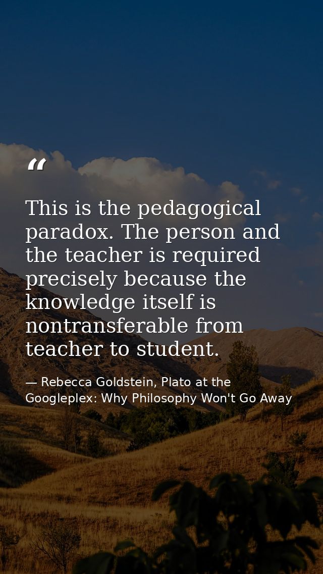 This is the pedagogical paradox. The person and the teacher is required precisely because the knowledge itself is nontra — Rebecca Goldstein, Plato at the Googleplex: Why Philosophy Won't Go Away