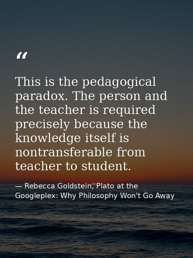 This is the pedagogical paradox. The person and the teacher is required precisely because the knowledge itself is nontra — Rebecca Goldstein, Plato at the Googleplex: Why Philosophy Won't Go Away