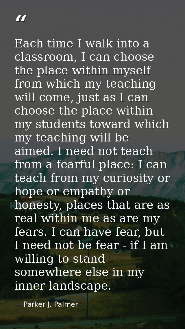 Each time I walk into a classroom, I can choose the place within myself from which my teaching will come, just as I can  — Parker J. Palmer