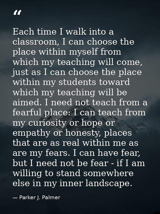 Each time I walk into a classroom, I can choose the place within myself from which my teaching will come, just as I can  — Parker J. Palmer
