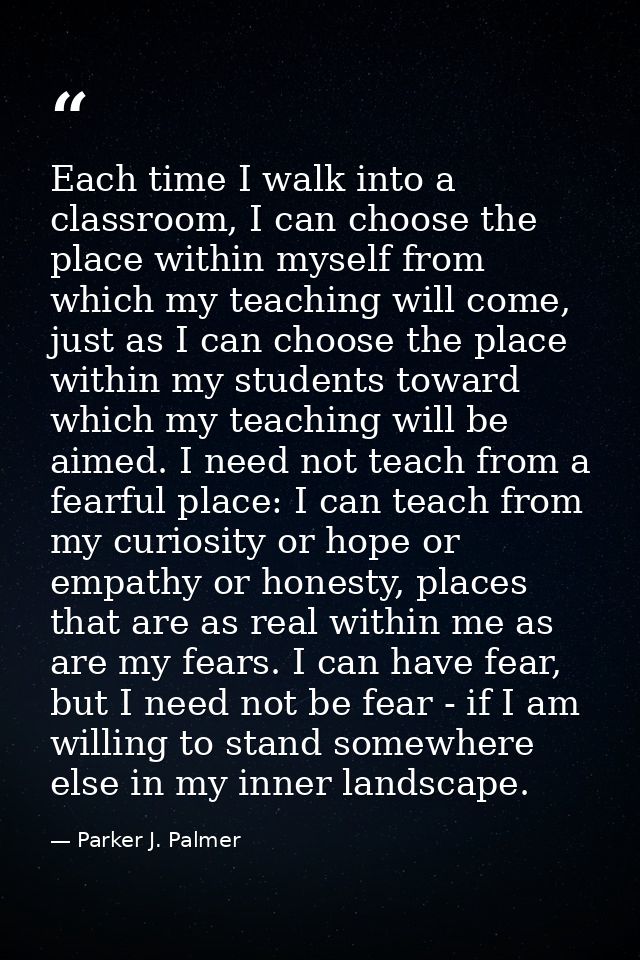 Each time I walk into a classroom, I can choose the place within myself from which my teaching will come, just as I can  — Parker J. Palmer