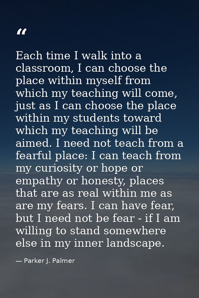 Each time I walk into a classroom, I can choose the place within myself from which my teaching will come, just as I can  — Parker J. Palmer