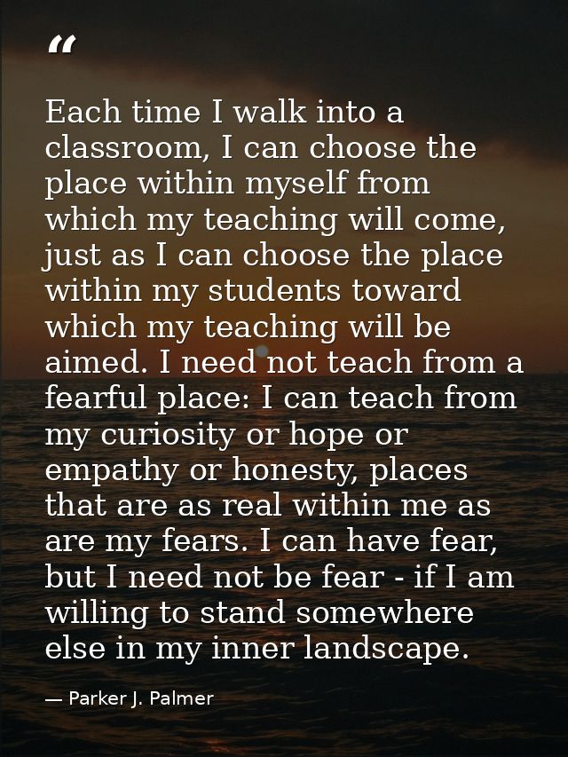 Each time I walk into a classroom, I can choose the place within myself from which my teaching will come, just as I can  — Parker J. Palmer