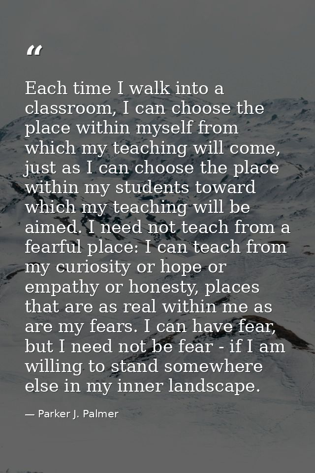 Each time I walk into a classroom, I can choose the place within myself from which my teaching will come, just as I can  — Parker J. Palmer