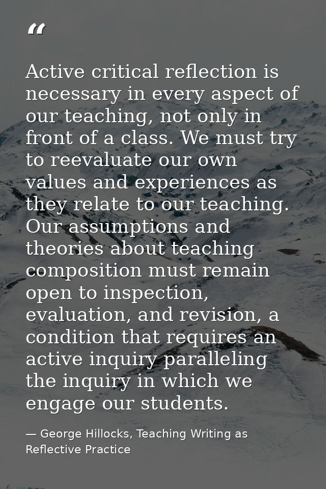Active critical reflection is necessary in every aspect of our teaching, not only in front of a class. We must try to re — George Hillocks, Teaching Writing as Reflective Practice