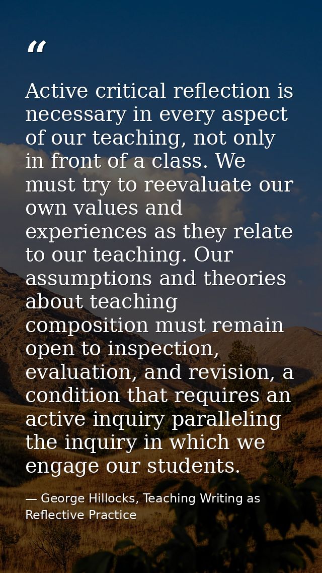 Active critical reflection is necessary in every aspect of our teaching, not only in front of a class. We must try to re — George Hillocks, Teaching Writing as Reflective Practice
