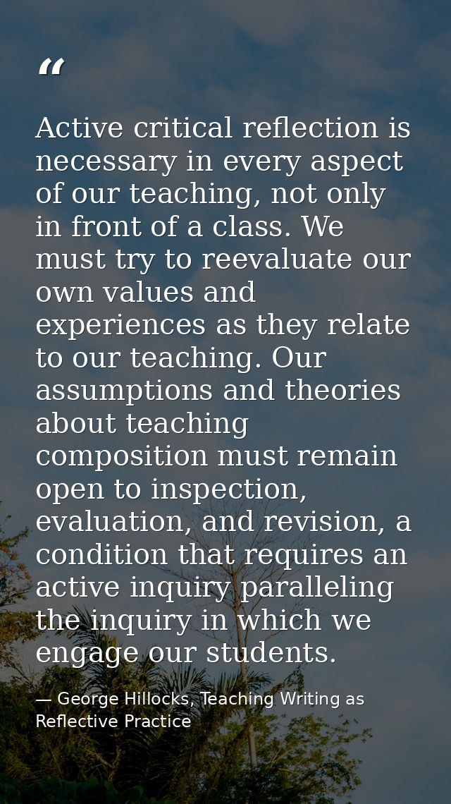 Active critical reflection is necessary in every aspect of our teaching, not only in front of a class. We must try to re — George Hillocks, Teaching Writing as Reflective Practice