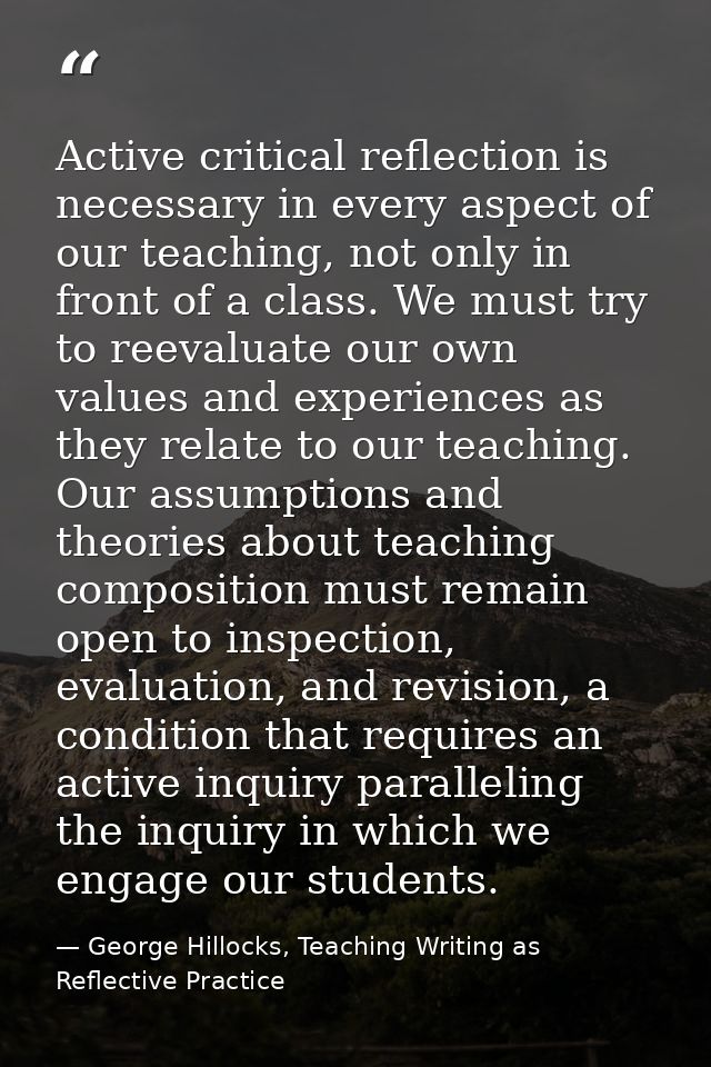 Active critical reflection is necessary in every aspect of our teaching, not only in front of a class. We must try to re — George Hillocks, Teaching Writing as Reflective Practice