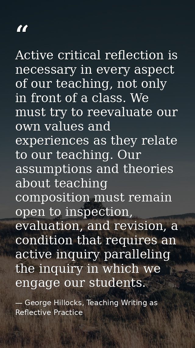 Active critical reflection is necessary in every aspect of our teaching, not only in front of a class. We must try to re — George Hillocks, Teaching Writing as Reflective Practice