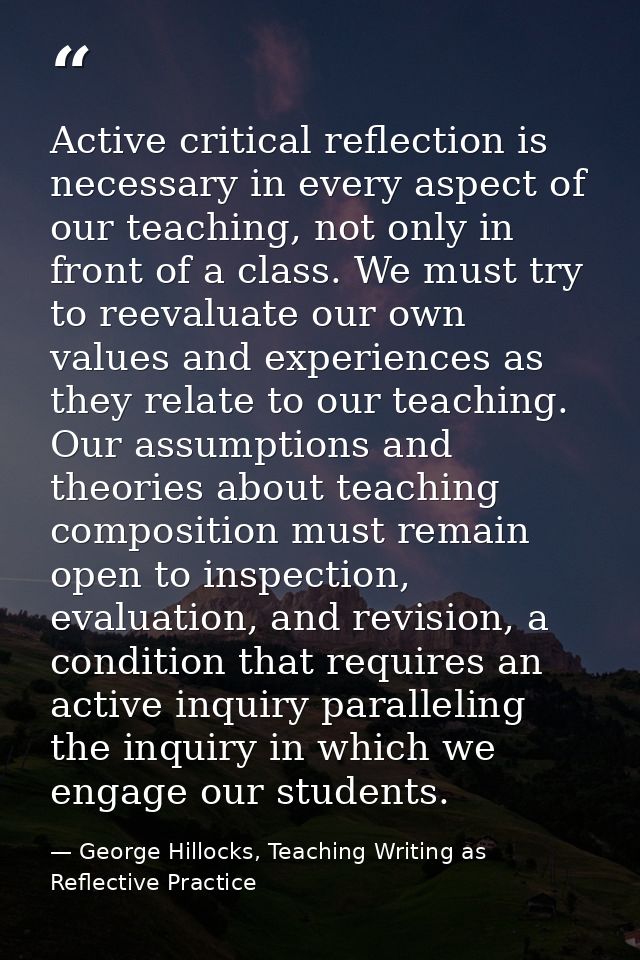 Active critical reflection is necessary in every aspect of our teaching, not only in front of a class. We must try to re — George Hillocks, Teaching Writing as Reflective Practice