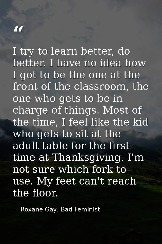I try to learn better, do better. I have no idea how I got to be the one at the front of the classroom, the one who gets — Roxane Gay, Bad Feminist