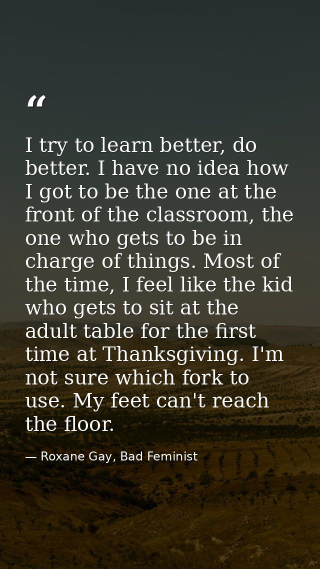 I try to learn better, do better. I have no idea how I got to be the one at the front of the classroom, the one who gets — Roxane Gay, Bad Feminist