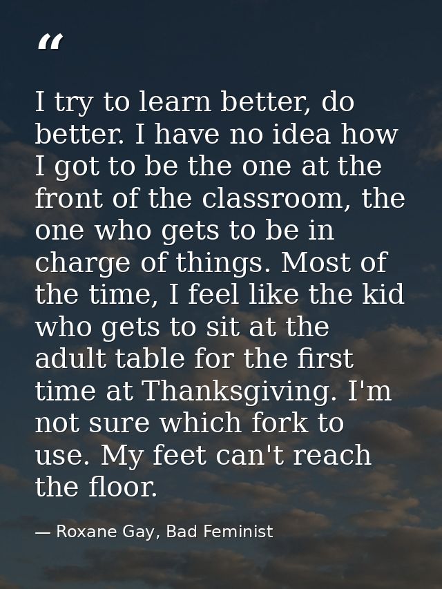 I try to learn better, do better. I have no idea how I got to be the one at the front of the classroom, the one who gets — Roxane Gay, Bad Feminist