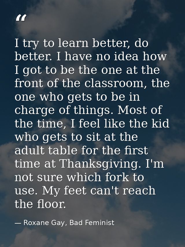 I try to learn better, do better. I have no idea how I got to be the one at the front of the classroom, the one who gets — Roxane Gay, Bad Feminist